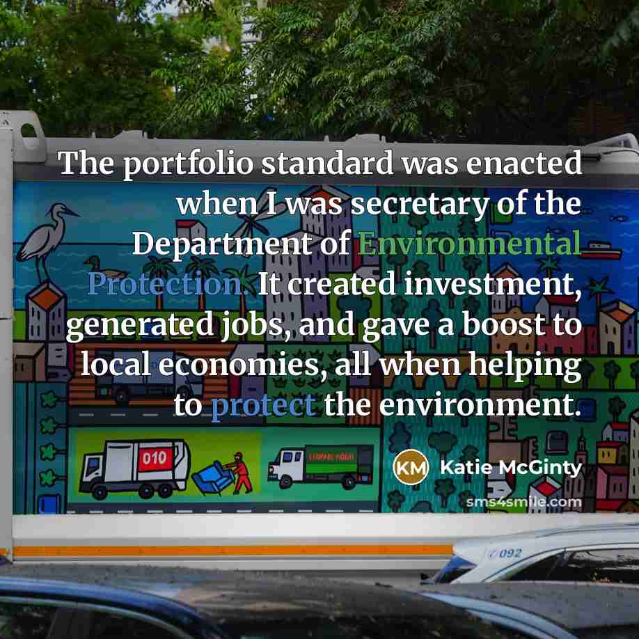“The portfolio standard was enacted when I was secretary of the Department of Environmental Protection. It created investment, generated jobs, and gave a boost to local economies, all when helping to protect the environment.” quote by Katie McGinty