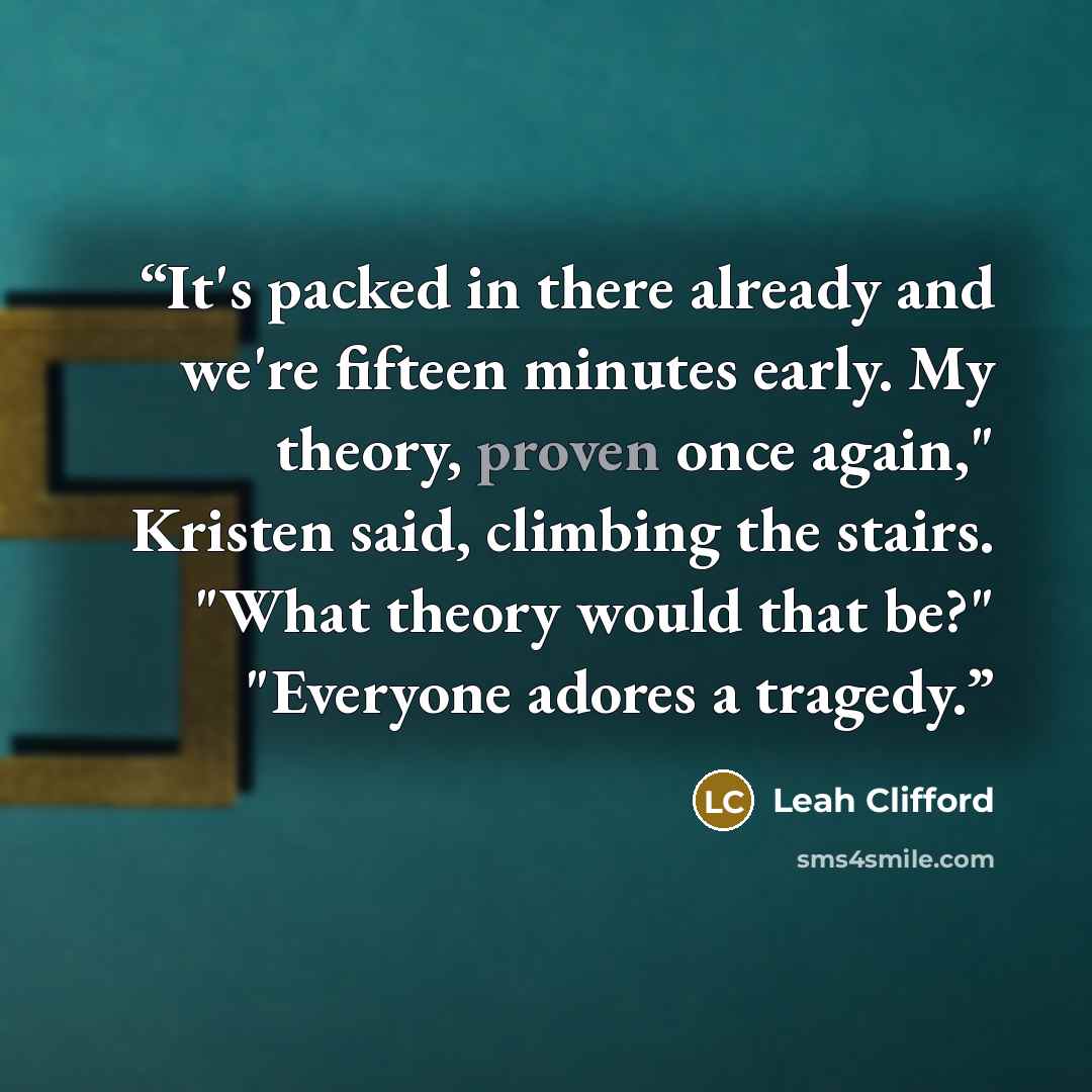 “It's packed in there already and we're fifteen minutes early. My theory, proven once again," Kristen said, climbing the stairs. "What theory would that be?" "Everyone adores a tragedy.” quote by Leah Clifford