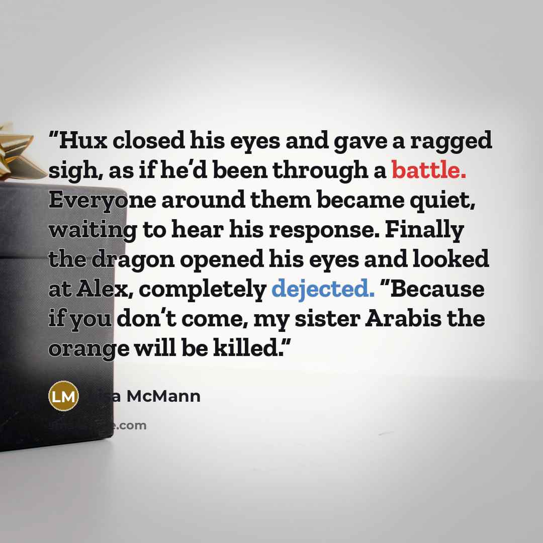 “Hux closed his eyes and gave a ragged sigh, as if he’d been through a battle. Everyone around them became quiet, waiting to hear his response. Finally the dragon opened his eyes and looked at Alex, completely dejected. “Because if you don’t come, my sister Arabis the orange will be killed.” quote by Lisa McMann