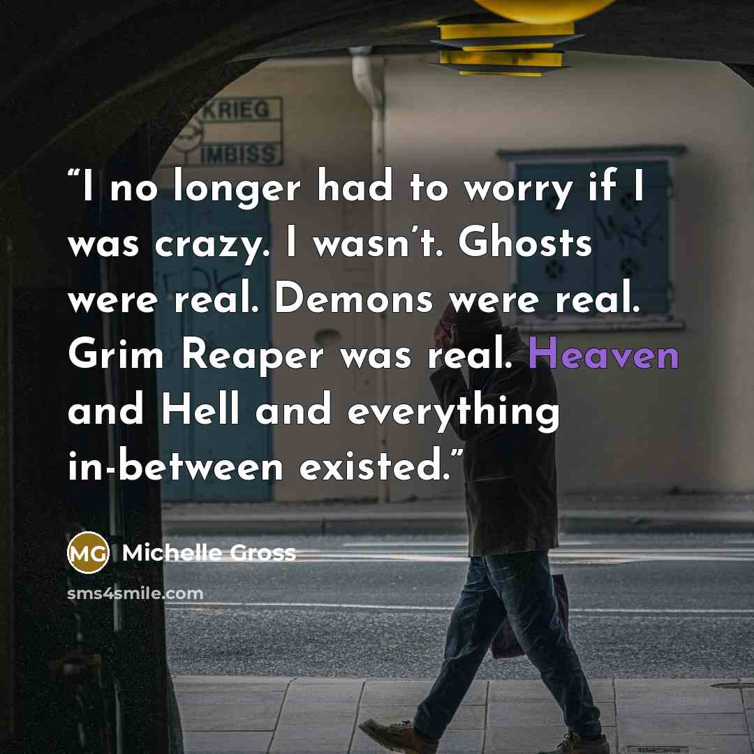 “​I no longer had to worry if I was crazy. I wasn’t. Ghosts were real. Demons were real. Grim Reaper was real. Heaven and Hell and everything in-between existed.” quote by Michelle Gross