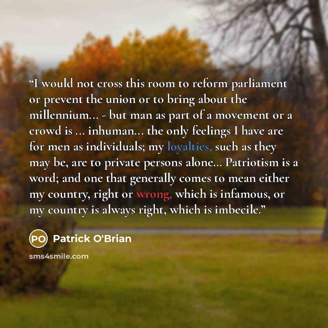 “I would not cross this room to reform parliament or prevent the union or to bring about the millennium... - but man as part of a movement or a crowd is ... inhuman... the only feelings I have are for men as individuals; my loyalties, such as they may be, are to private persons alone… Patriotism is…” quote by Patrick O'Brian
