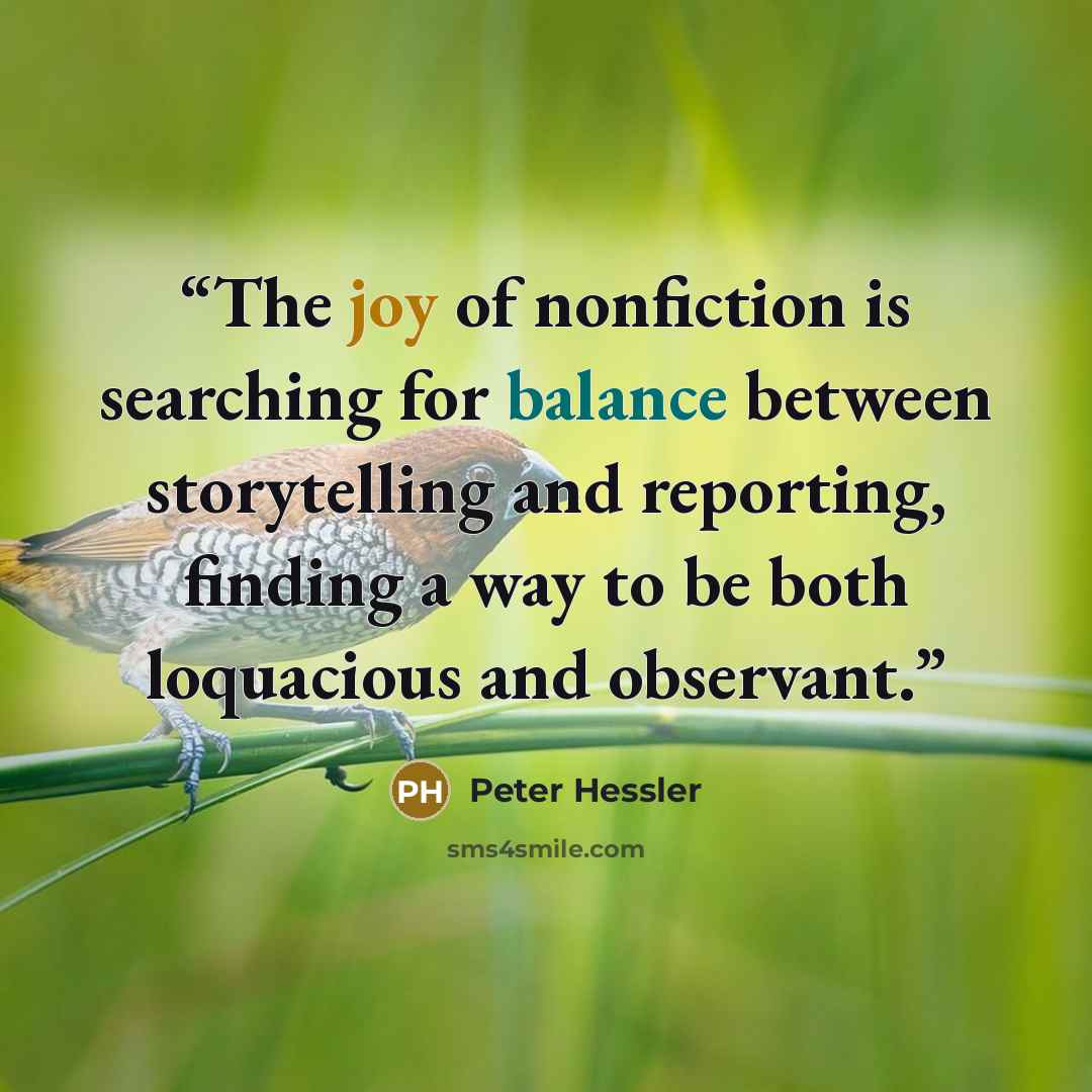 “The joy of nonfiction is searching for balance between storytelling and reporting, finding a way to be both loquacious and observant.” quote by Peter Hessler