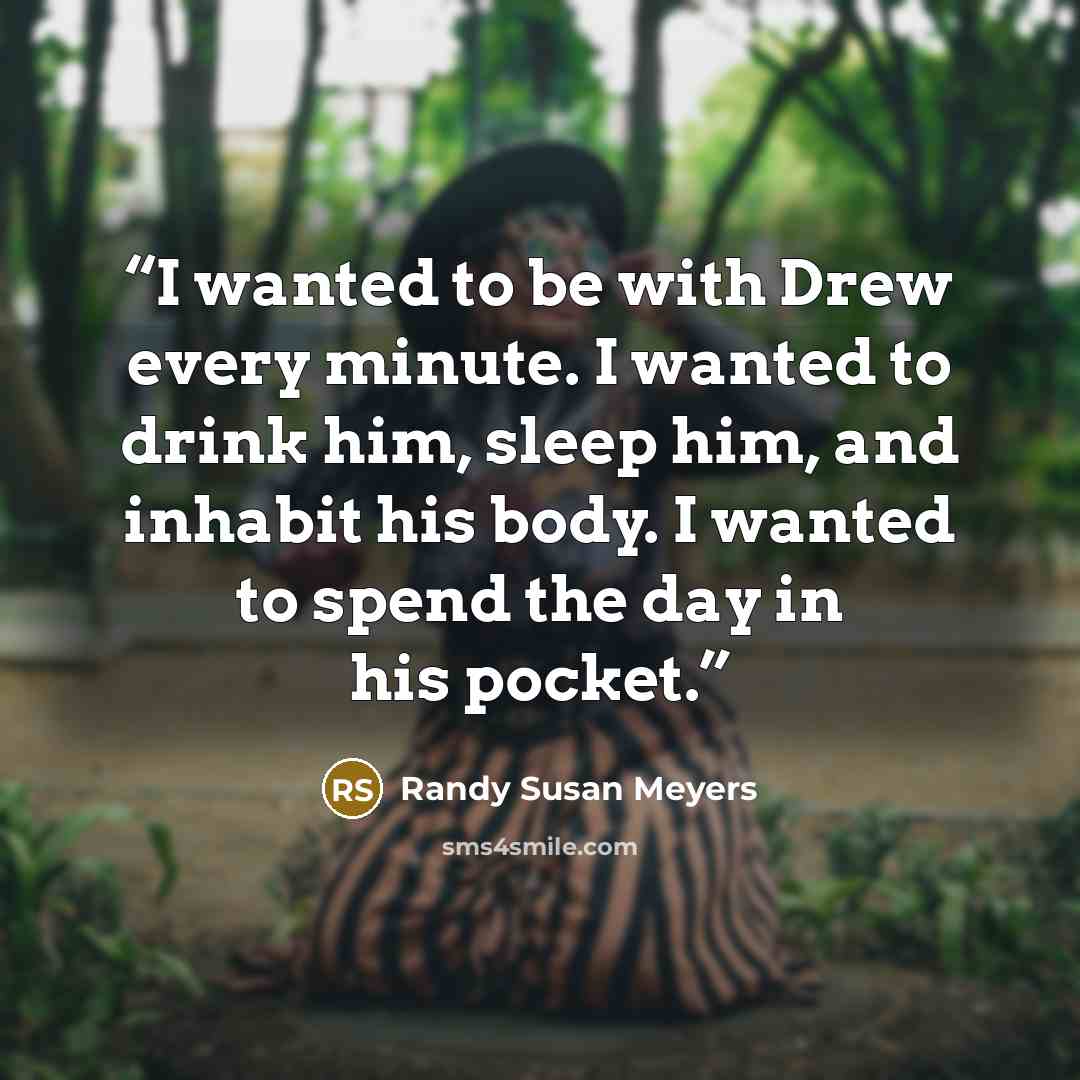 “I wanted to be with Drew every minute. I wanted to drink him, sleep him, and inhabit his body. I wanted to spend the day in his pocket.” quote by Randy Susan Meyers