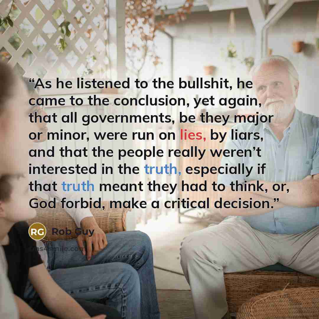 “As he listened to the bullshit, he came to the conclusion, yet again, that all governments, be they major or minor, were run on lies, by liars, and that the people really weren’t interested in the truth, especially if that truth meant they had to think, or, God forbid, make a critical decision.” quote by Rob Guy