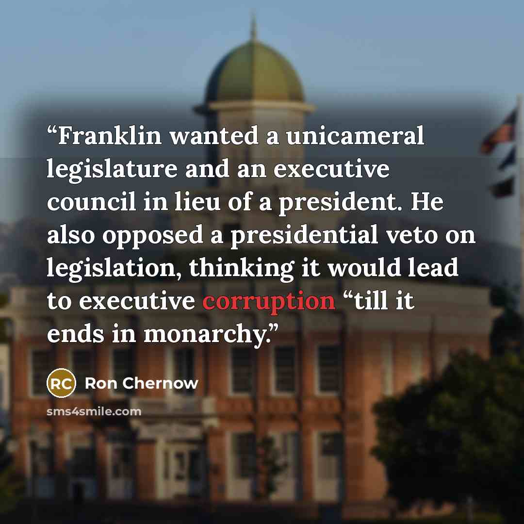 “Franklin wanted a unicameral legislature and an executive council in lieu of a president. He also opposed a presidential veto on legislation, thinking it would lead to executive corruption “till it ends in monarchy.” quote by Ron Chernow