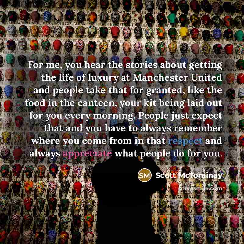 “For me, you hear the stories about getting the life of luxury at Manchester United and people take that for granted, like the food in the canteen, your kit being laid out for you every morning. People just expect that and you have to always remember where you come from in that respect and always…” quote by Scott McTominay