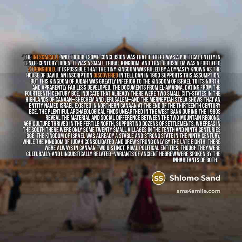 “The inescapable and troublesome conclusion was that if there was a political entity in tenth-century Judea, it was a small tribal kingdom, and that Jerusalem was a fortified stronghold. It is possible that the tiny kingdom was ruled by a dynasty known as the House of David. An inscription…” quote by Shlomo Sand