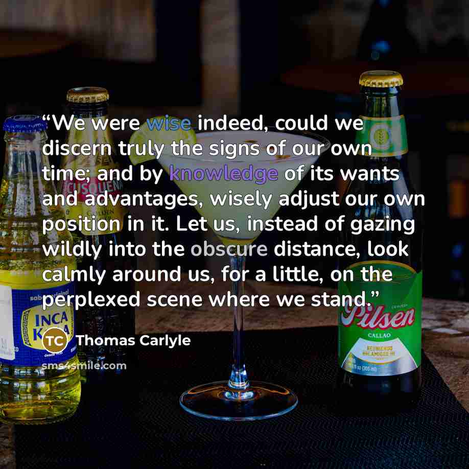 “We were wise indeed, could we discern truly the signs of our own time; and by knowledge of its wants and advantages, wisely adjust our own position in it. Let us, instead of gazing wildly into the obscure distance, look calmly around us, for a little, on the perplexed scene where we stand.” quote by Thomas Carlyle