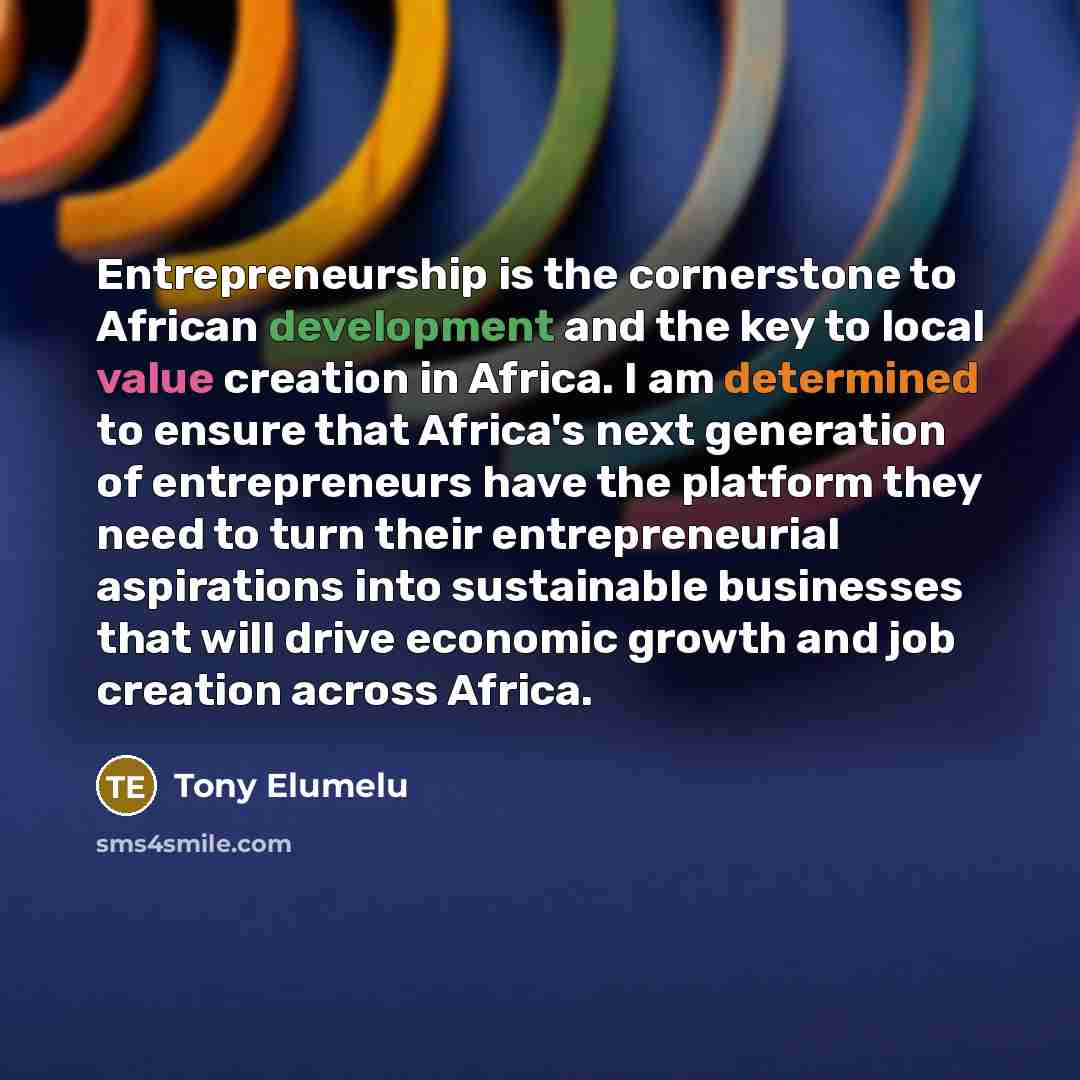 “Entrepreneurship is the cornerstone to African development and the key to local value creation in Africa. I am determined to ensure that Africa's next generation of entrepreneurs have the platform they need to turn their entrepreneurial aspirations into sustainable businesses that will drive…” quote by Tony Elumelu