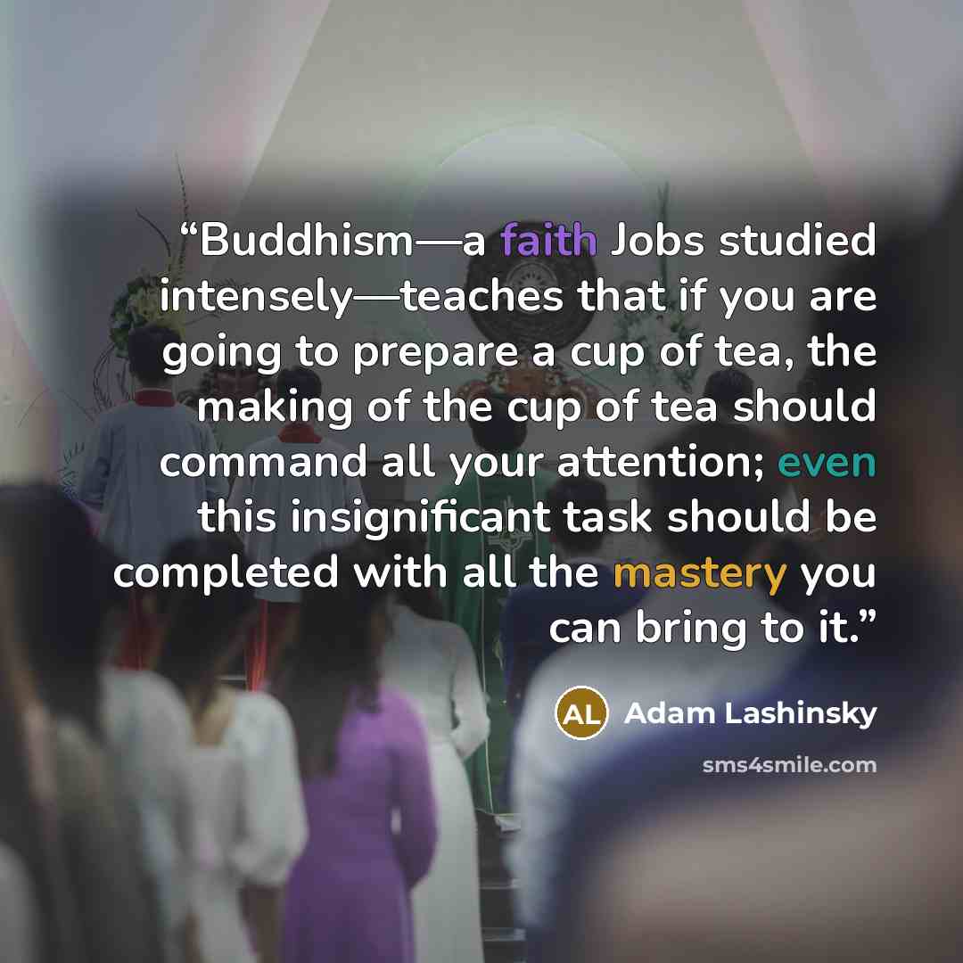 “Buddhism—a faith Jobs studied intensely—teaches that if you are going to prepare a cup of tea, the making of the cup of tea should command all your attention; even this insignificant task should be completed with all the mastery you can bring to it.” quote by Adam Lashinsky