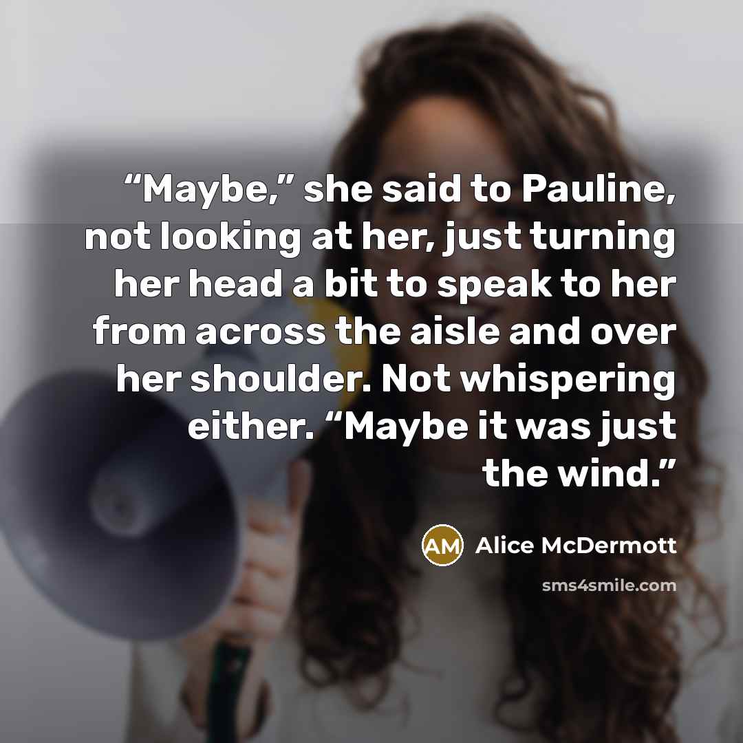 “Maybe,” she said to Pauline, not looking at her, just turning her head a bit to speak to her from across the aisle and over her shoulder. Not whispering either. “Maybe it was just the wind.” quote by Alice McDermott
