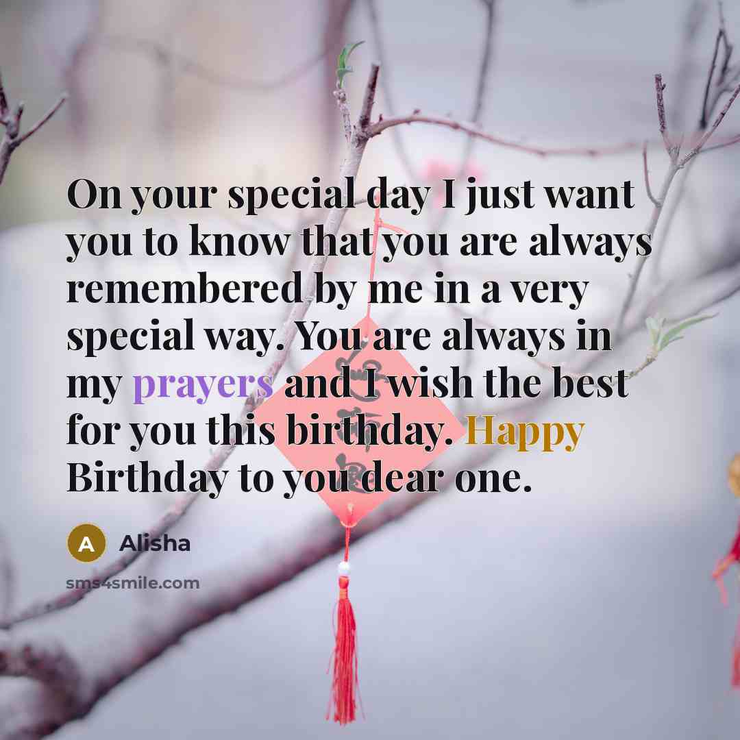 “On your special day I just want you to know that you are always remembered by me in a very special way. You are always in my prayers and I wish the best for you this birthday. Happy Birthday to you dear one.” quote by Alisha