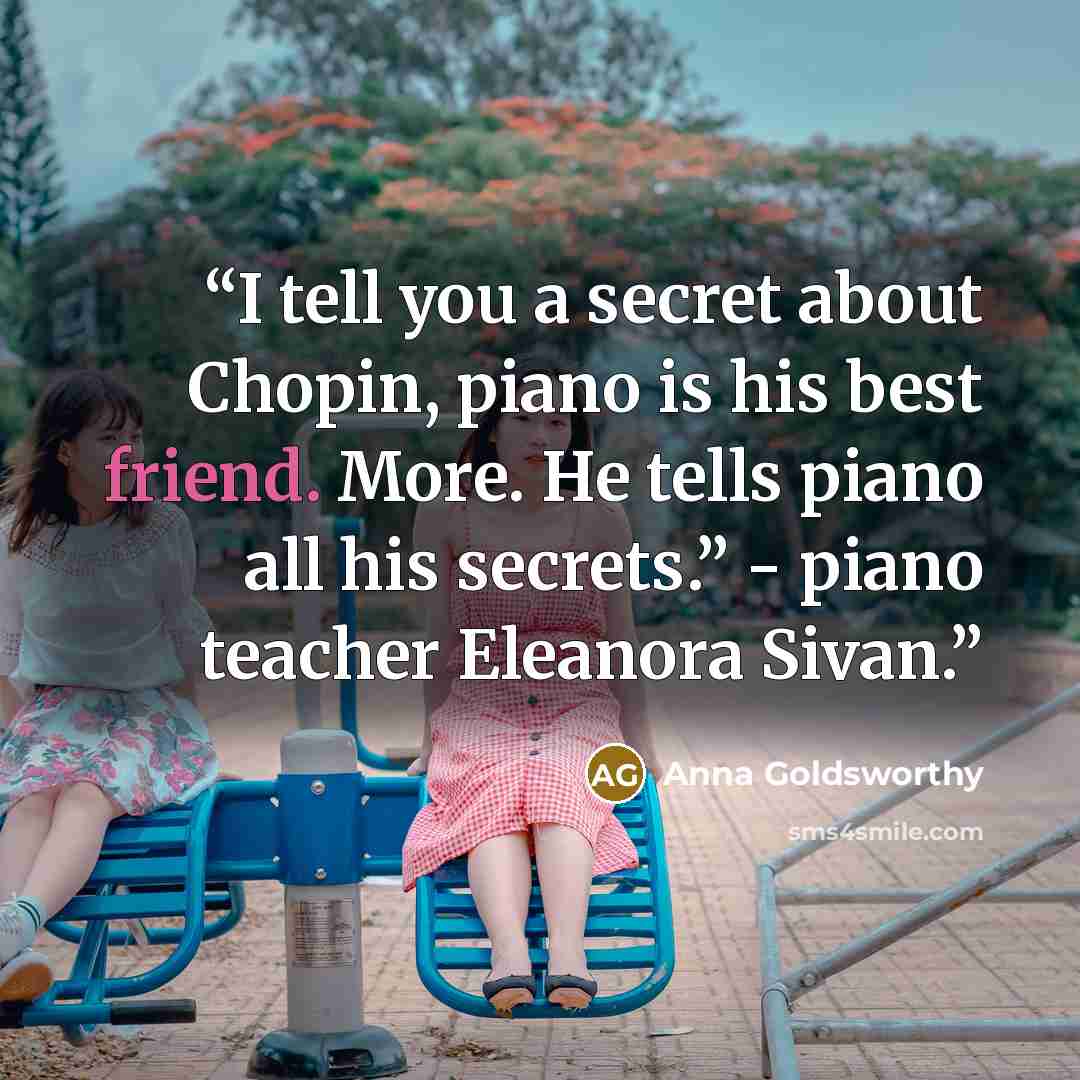“I tell you a secret about Chopin, piano is his best friend. More. He tells piano all his secrets.” - piano teacher Eleanora Sivan.” quote by Anna Goldsworthy