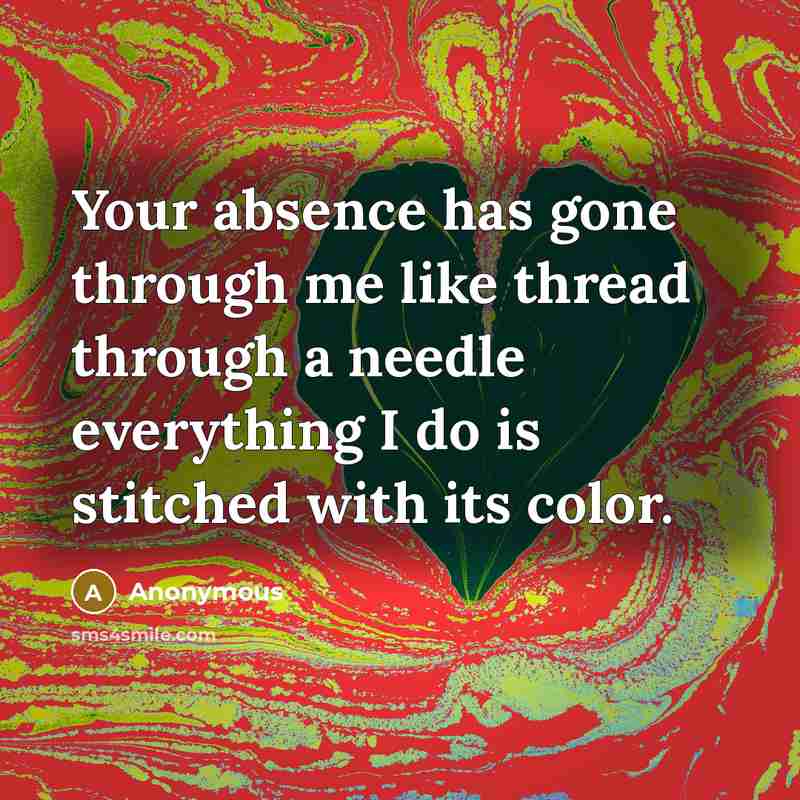 “Your absence has gone through me like thread through a needle everything I do is stitched with its color.” quote by Anonymous