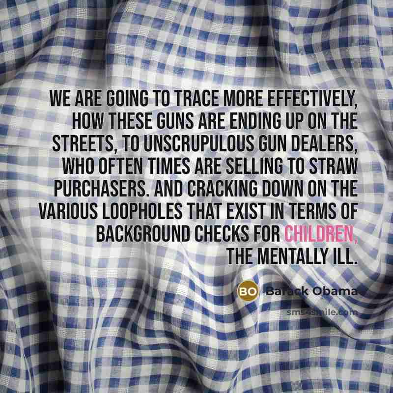 “We are going to trace more effectively, how these guns are ending up on the streets, to unscrupulous gun dealers, who often times are selling to straw purchasers. And cracking down on the various loopholes that exist in terms of background checks for children, the mentally ill.” quote by Barack Obama