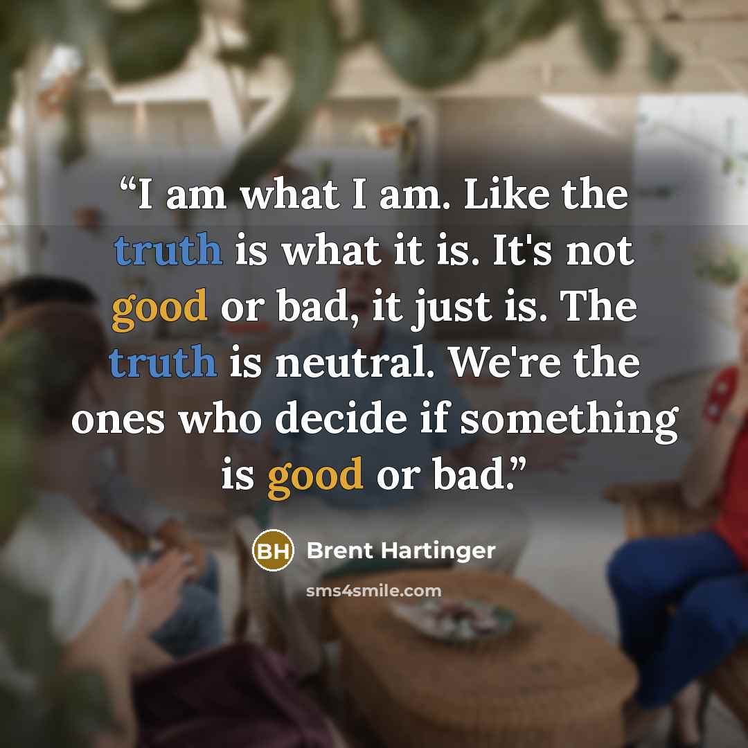 “I am what I am. Like the truth is what it is. It's not good or bad, it just is. The truth is neutral. We're the ones who decide if something is good or bad.” quote by Brent Hartinger
