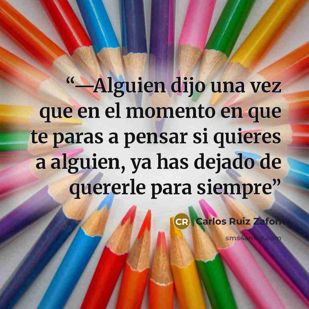 “—Alguien dijo una vez que en el momento en que te paras a pensar si quieres a alguien, ya has dejado de quererle para siempre” quote by Carlos Ruiz Zafón