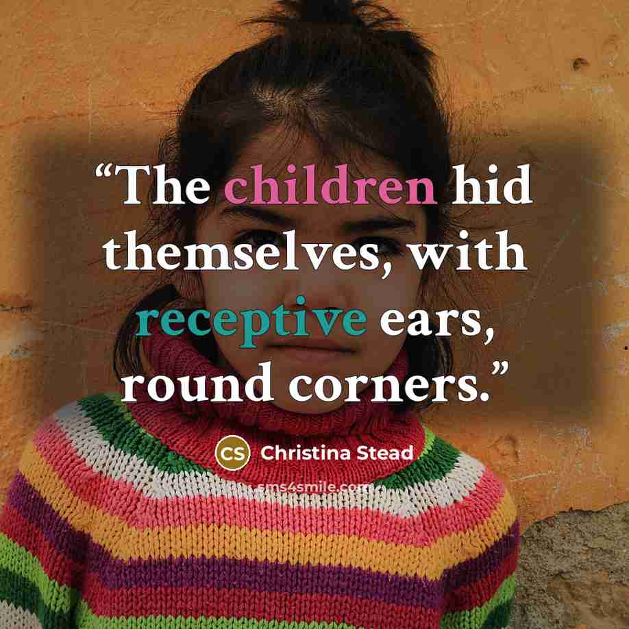 “The children hid themselves, with receptive ears, round corners.” quote by Christina Stead