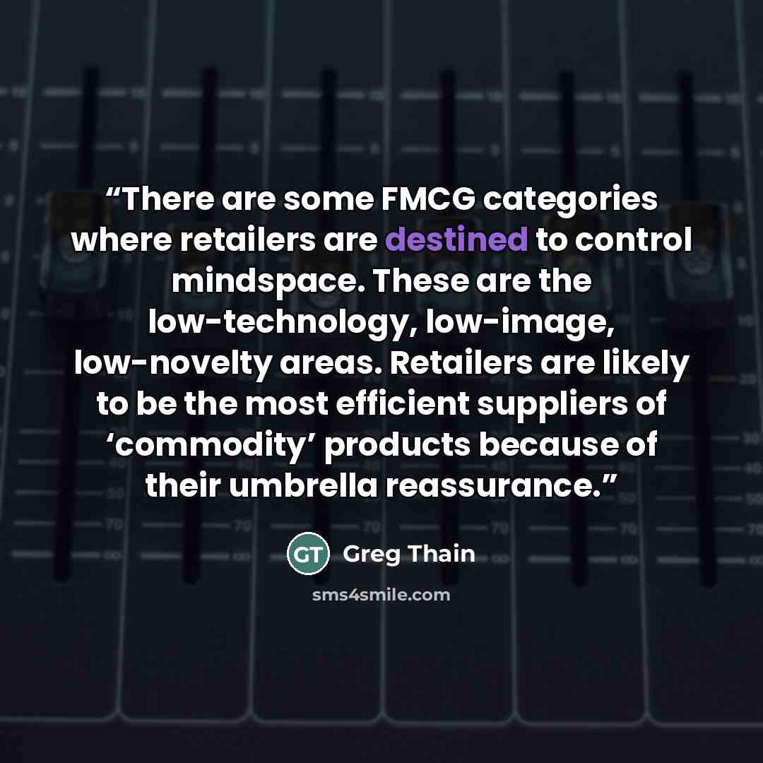 “There are some FMCG categories where retailers are destined to control mindspace. These are the low-technology, low-image, low-novelty areas. Retailers are likely to be the most efficient suppliers of ‘commodity’ products because of their umbrella reassurance.” quote by Greg Thain