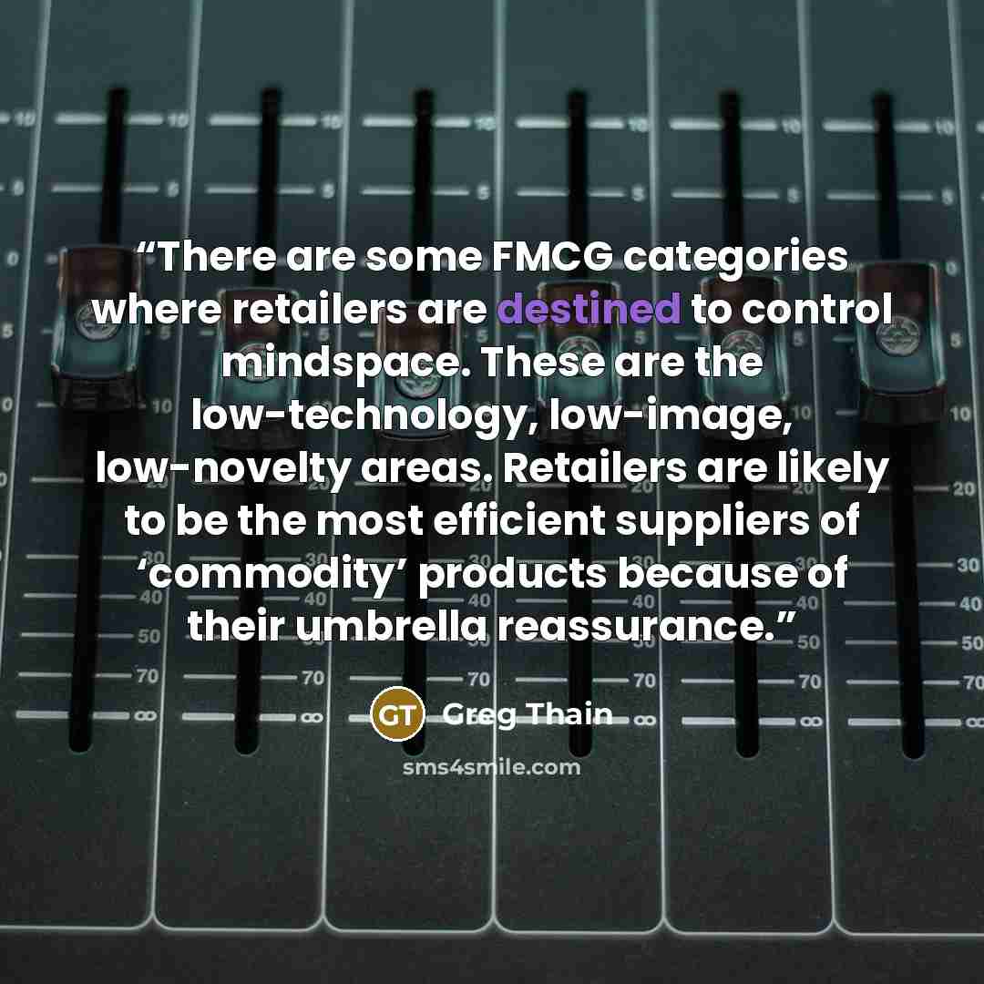 “There are some FMCG categories where retailers are destined to control mindspace. These are the low-technology, low-image, low-novelty areas. Retailers are likely to be the most efficient suppliers of ‘commodity’ products because of their umbrella reassurance.” quote by Greg Thain