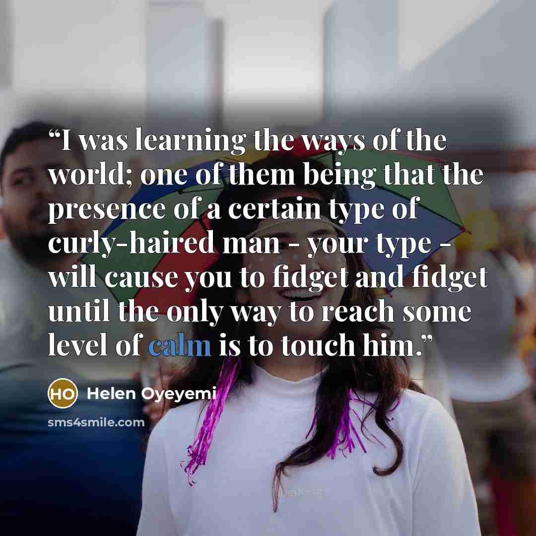 “I was learning the ways of the world; one of them being that the presence of a certain type of curly-haired man - your type - will cause you to fidget and fidget until the only way to reach some level of calm is to touch him.” quote by Helen Oyeyemi