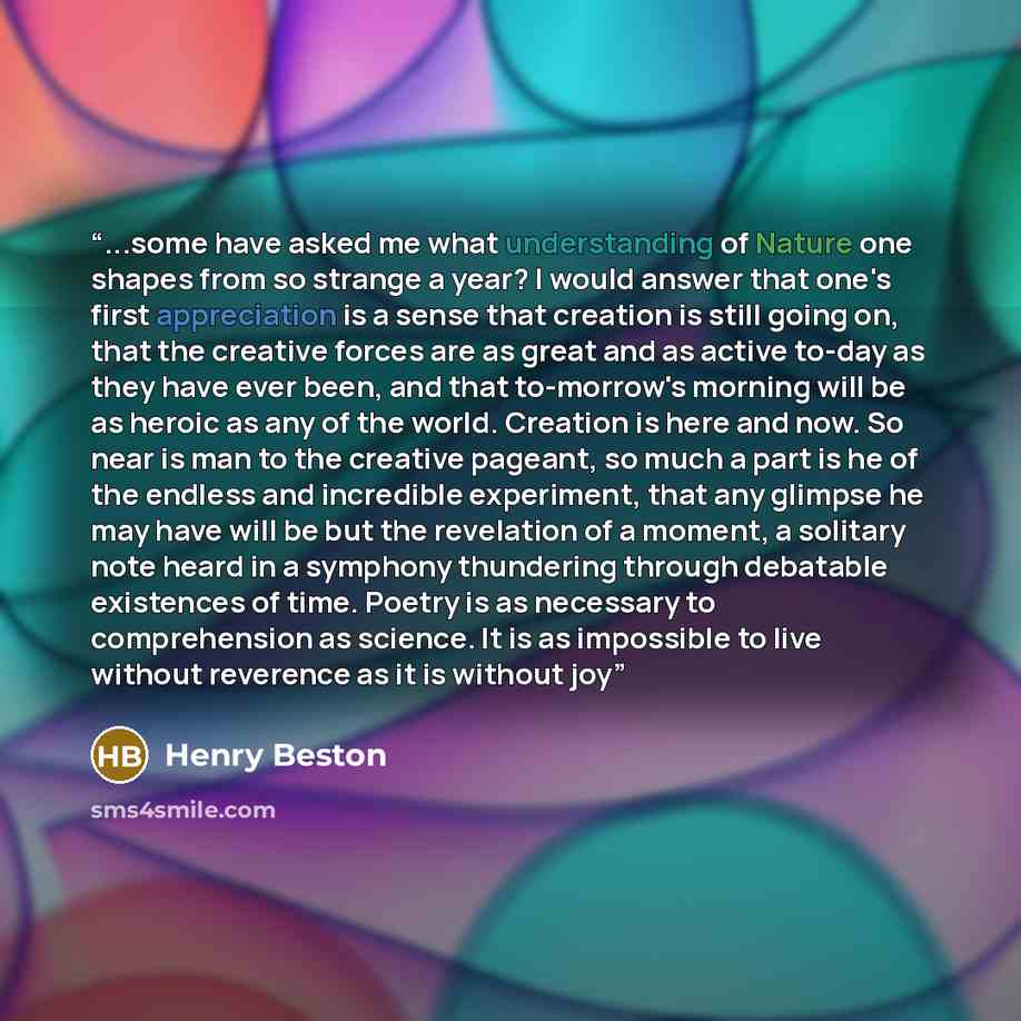 “...some have asked me what understanding of Nature one shapes from so strange a year? I would answer that one's first appreciation is a sense that creation is still going on, that the creative forces are as great and as active to-day as they have ever been, and that to-morrow's morning will be as…” quote by Henry Beston