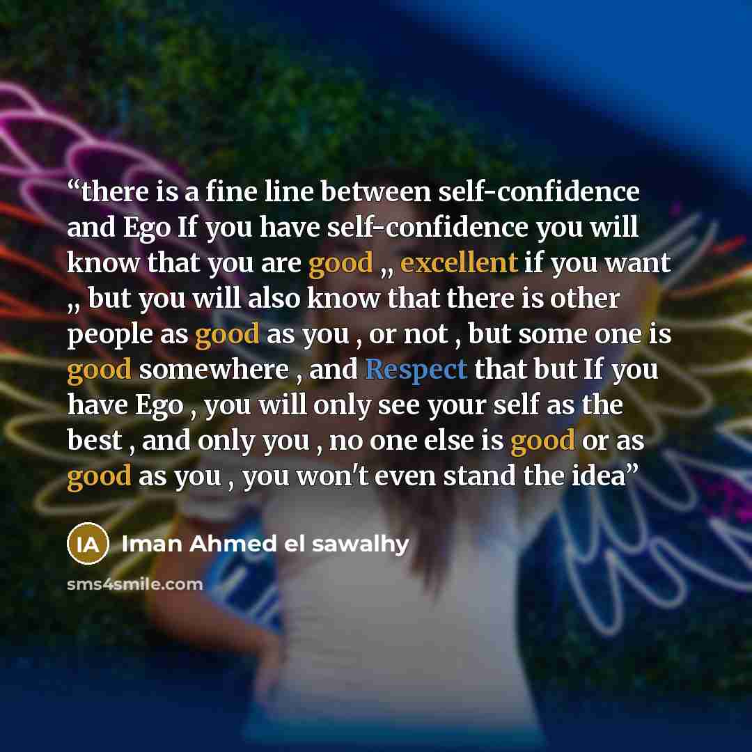 “there is a fine line between self-confidence and Ego If you have self-confidence you will know that you are good ,, excellent if you want ,, but you will also know that there is other people as good as you , or not , but some one is good somewhere , and Respect that but If you have Ego , you will…” quote by Iman Ahmed el sawalhy