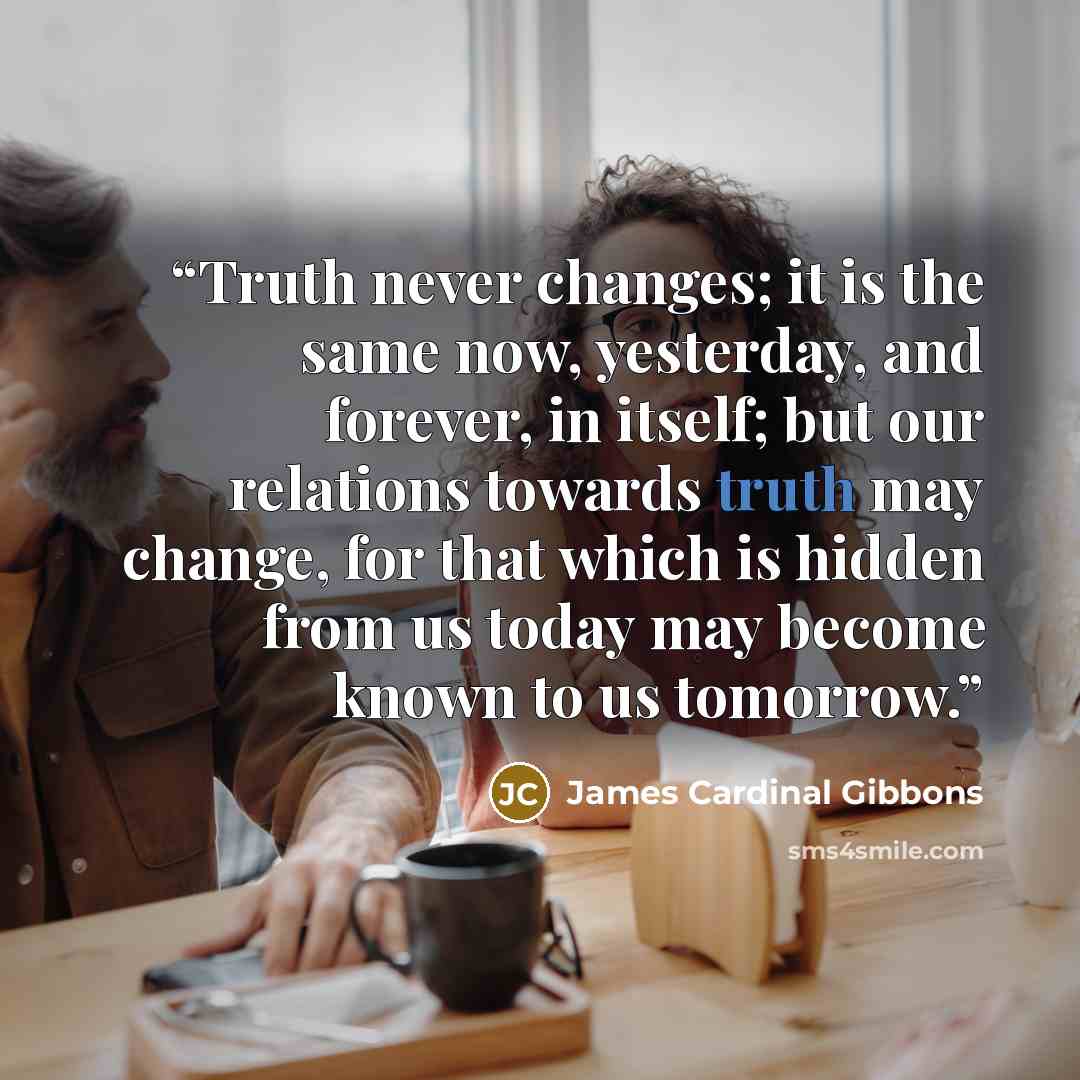 “Truth never changes; it is the same now, yesterday, and forever, in itself; but our relations towards truth may change, for that which is hidden from us today may become known to us tomorrow.” quote by James Cardinal Gibbons