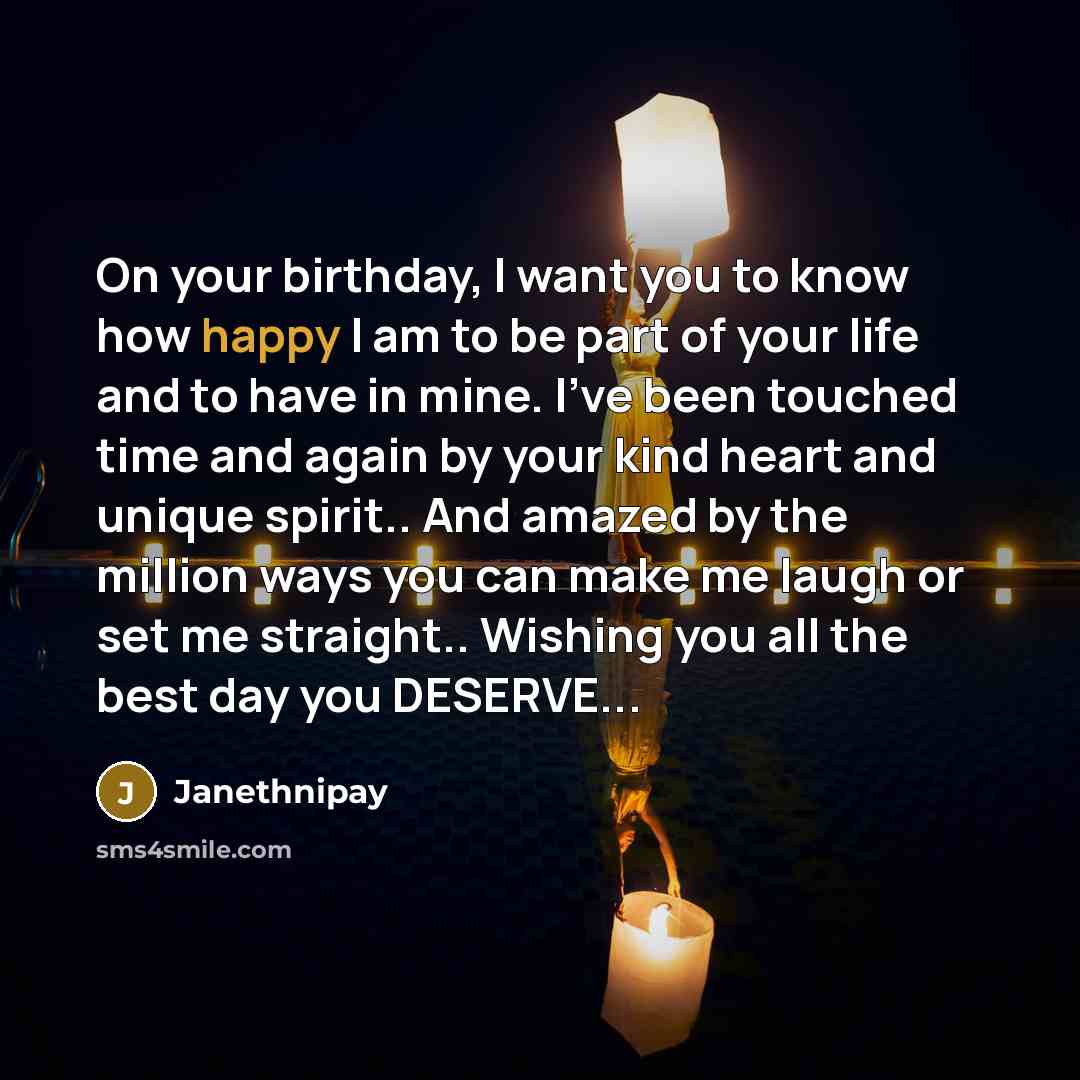 “On your birthday, I want you to know how happy I am to be part of your life and to have in mine. I've been touched time and again by your kind heart and unique spirit.. And amazed by the million ways you can make me laugh or set me straight.. Wishing you all the best day you DESERVE...” quote by Janethnipay