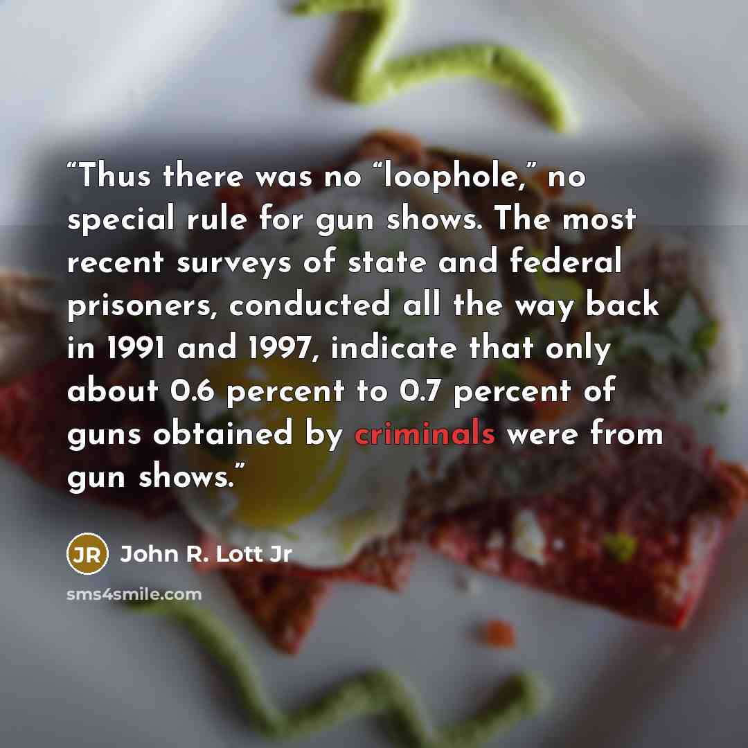 “Thus there was no “loophole,” no special rule for gun shows. The most recent surveys of state and federal prisoners, conducted all the way back in 1991 and 1997, indicate that only about 0.6 percent to 0.7 percent of guns obtained by criminals were from gun shows.” quote by John R. Lott Jr