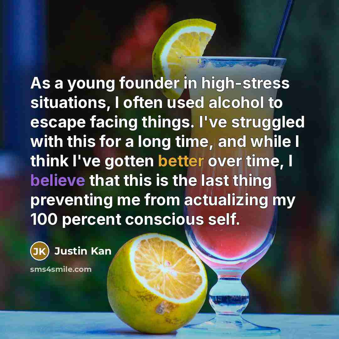 “As a young founder in high-stress situations, I often used alcohol to escape facing things. I've struggled with this for a long time, and while I think I've gotten better over time, I believe that this is the last thing preventing me from actualizing my 100 percent conscious self.” quote by Justin Kan