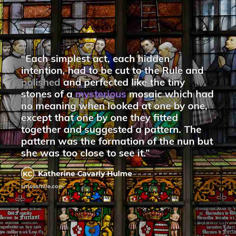 “Each simplest act, each hidden intention, had to be cut to the Rule and polished and perfected like the tiny stones of a mysterious mosaic which had no meaning when looked at one by one, except that one by one they fitted together and suggested a pattern. The pattern was the formation of the nun…” quote by Katherine Cavarly Hulme