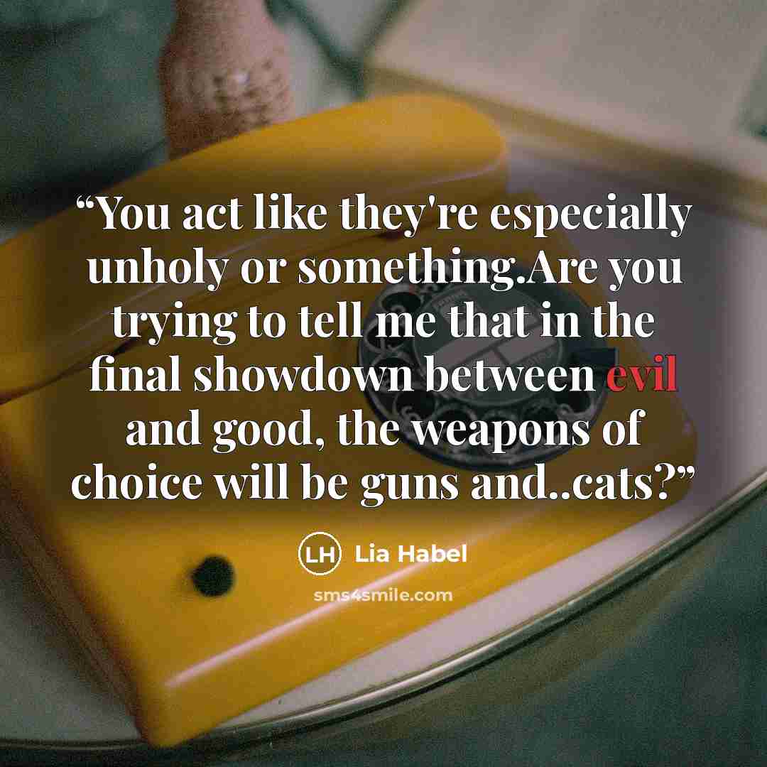 “You act like they're especially unholy or something.Are you trying to tell me that in the final showdown between evil and good, the weapons of choice will be guns and..cats?” quote by Lia Habel