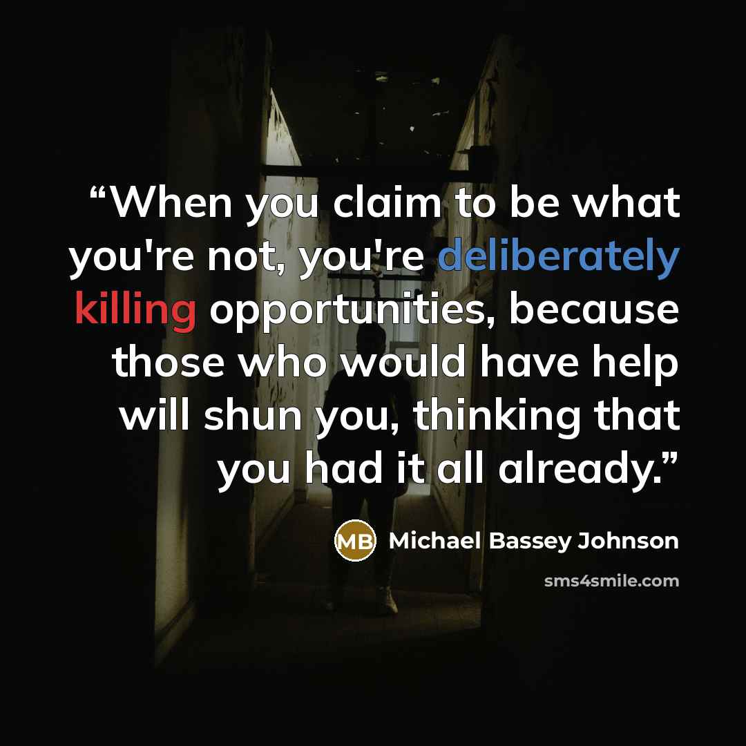 “When you claim to be what you're not, you're deliberately killing opportunities, because those who would have help will shun you, thinking that you had it all already.” quote by Michael Bassey Johnson