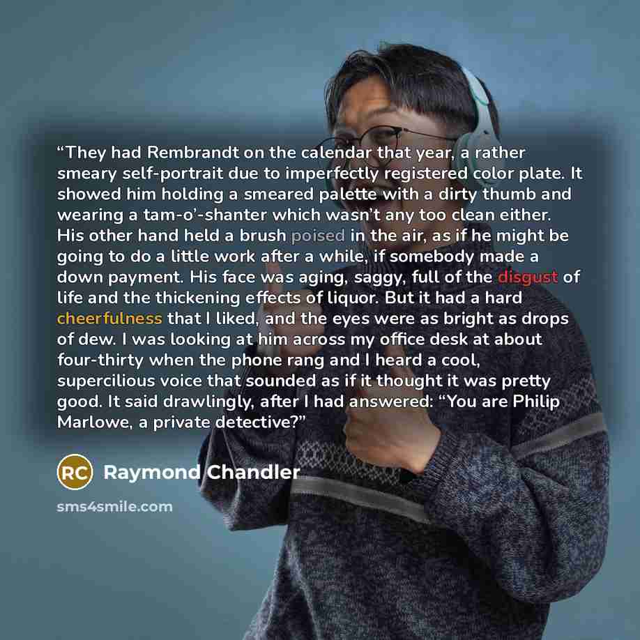 “They had Rembrandt on the calendar that year, a rather smeary self-portrait due to imperfectly registered color plate. It showed him holding a smeared palette with a dirty thumb and wearing a tam-o’-shanter which wasn’t any too clean either. His other hand held a brush poised in the air, as if he…” quote by Raymond Chandler