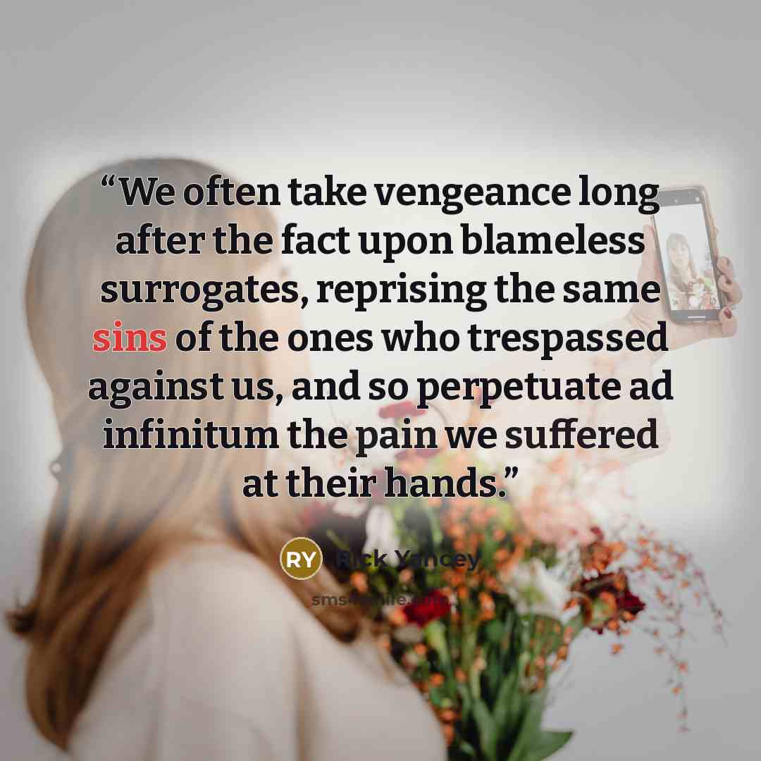 “We often take vengeance long after the fact upon blameless surrogates, reprising the same sins of the ones who trespassed against us, and so perpetuate ad infinitum the pain we suffered at their hands.” quote by Rick Yancey