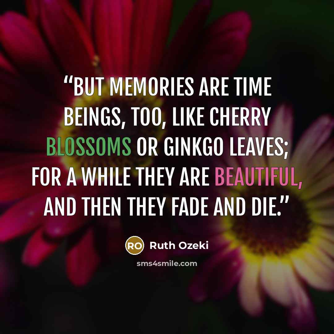 “But memories are time beings, too, like cherry blossoms or ginkgo leaves; for a while they are beautiful, and then they fade and die.” quote by Ruth Ozeki