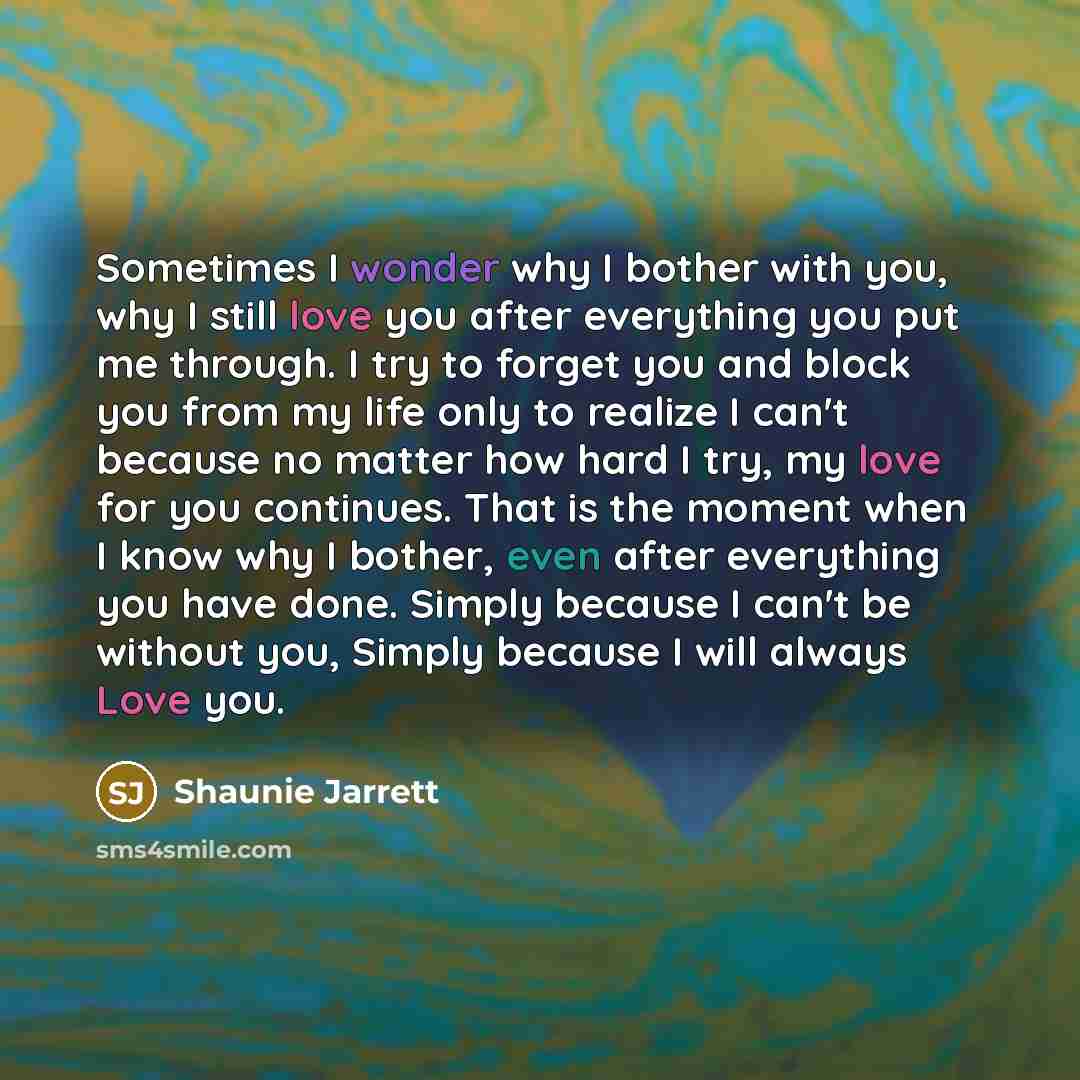 “Sometimes I wonder why I bother with you, why I still love you after everything you put me through. I try to forget you and block you from my life only to realize I can't because no matter how hard I try, my love for you continues. That is the moment when I know why I bother, even after everything…” quote by Shaunie Jarrett
