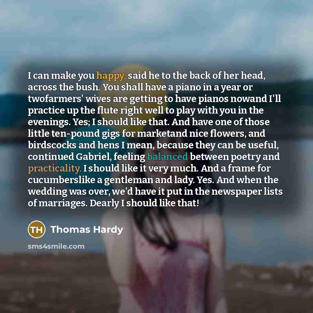 “I can make you happy, said he to the back of her head, across the bush. You shall have a piano in a year or twofarmers' wives are getting to have pianos nowand I'll practice up the flute right well to play with you in the evenings. Yes; I should like that. And have one of those little ten-pound…” quote by Thomas Hardy