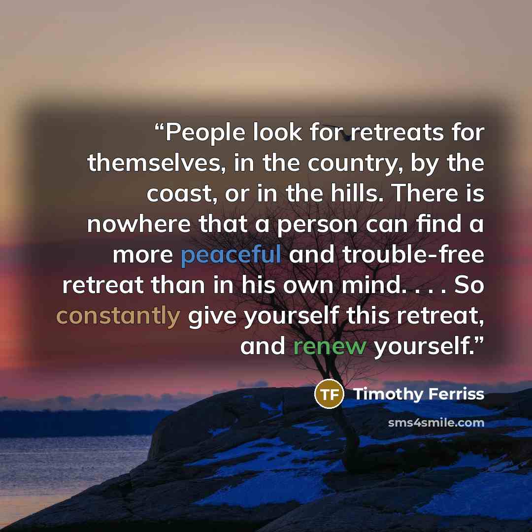 “People look for retreats for themselves, in the country, by the coast, or in the hills. There is nowhere that a person can find a more peaceful and trouble-free retreat than in his own mind. . . . So constantly give yourself this retreat, and renew yourself.” quote by Timothy Ferriss