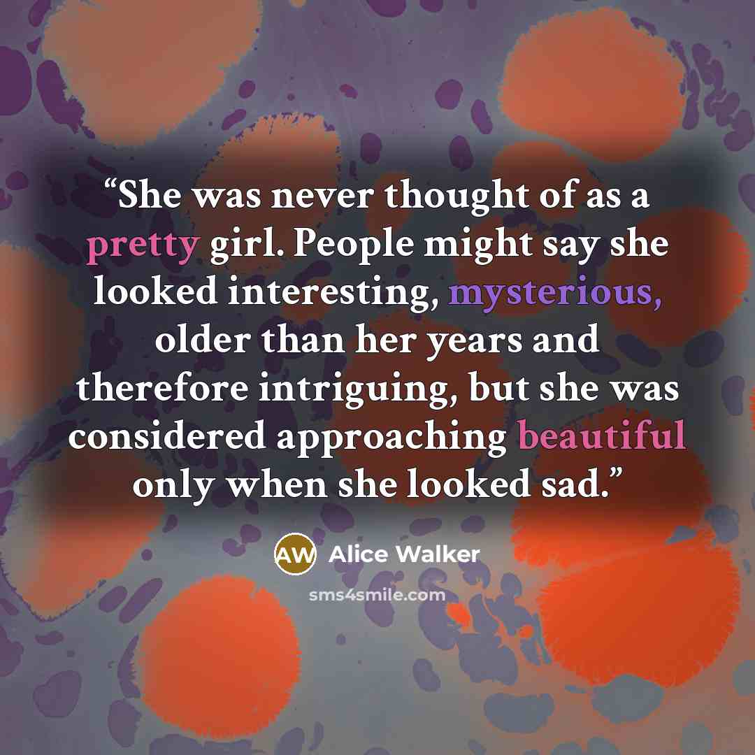 “She was never thought of as a pretty girl. People might say she looked interesting, mysterious, older than her years and therefore intriguing, but she was considered approaching beautiful only when she looked sad.” quote by Alice Walker