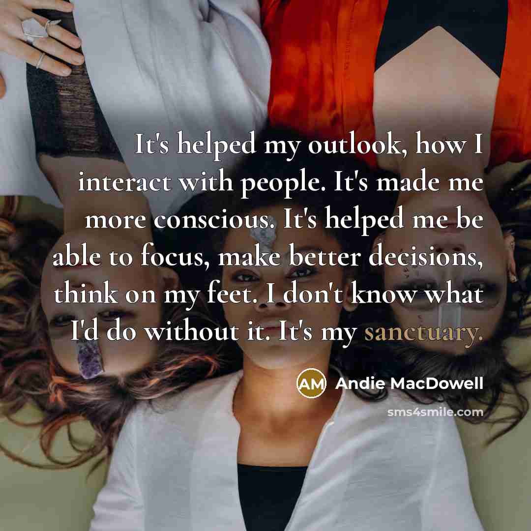 “It's helped my outlook, how I interact with people. It's…” quote by Andie MacDowell