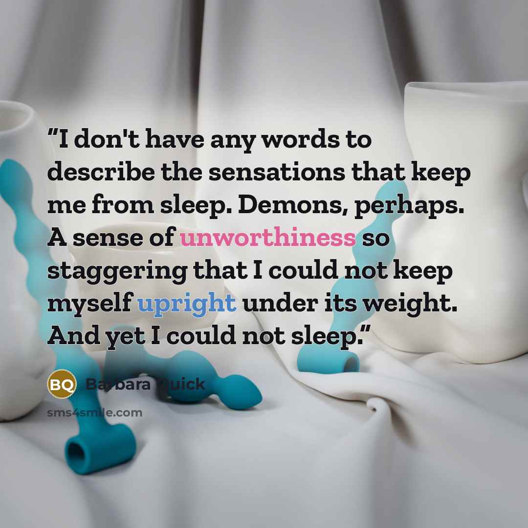 “I don't have any words to describe the sensations that keep me from sleep. Demons, perhaps. A sense of unworthiness so staggering that I could not keep myself upright under its weight. And yet I could not sleep.” quote by Barbara Quick