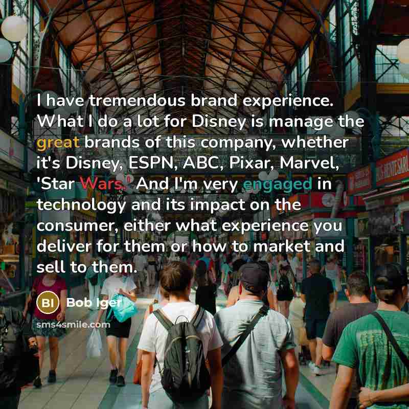 “I have tremendous brand experience. What I do a lot for Disney is manage the great brands of this company, whether it's Disney, ESPN, ABC, Pixar, Marvel, 'Star Wars.' And I'm very engaged in technology and its impact on the consumer, either what experience you deliver for them or how to market and…” quote by Bob Iger