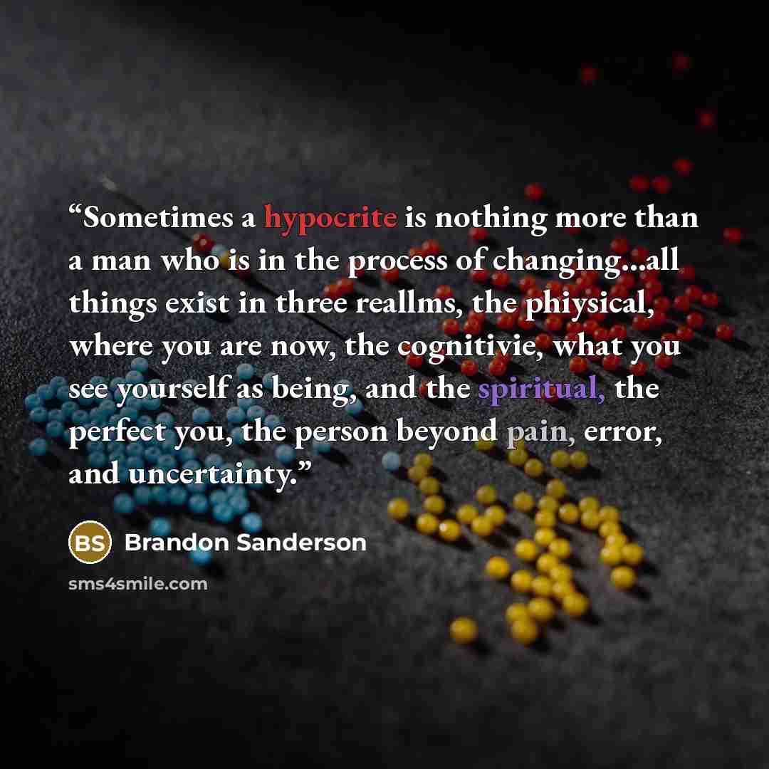 “Sometimes a hypocrite is nothing more than a man who is in the process of changing…all things exist in three reallms, the phiysical, where you are now, the cognitivie, what you see yourself as being, and the spiritual, the perfect you, the person beyond pain, error, and uncertainty.” quote by Brandon Sanderson
