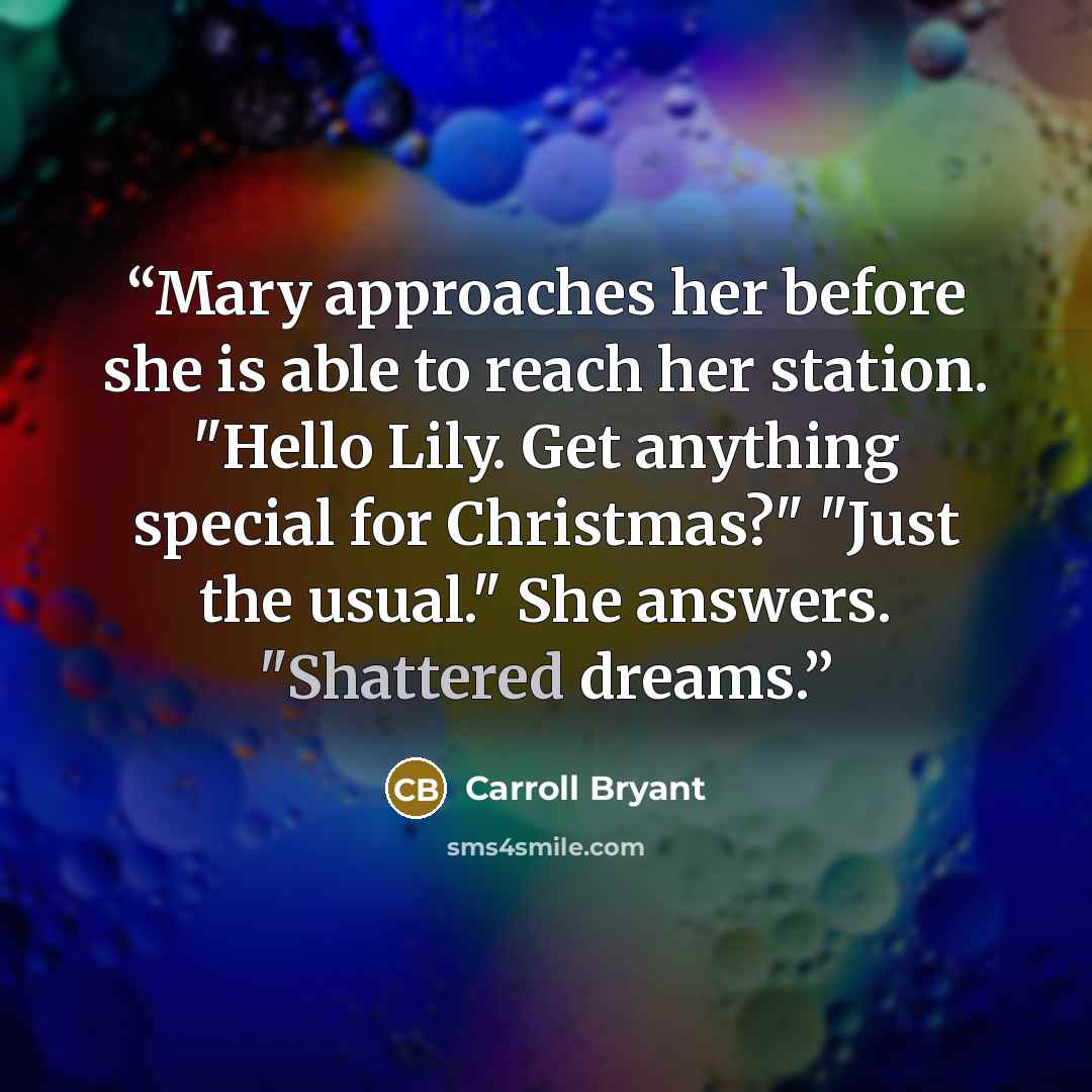 “Mary approaches her before she is able to reach her station. "Hello Lily. Get anything special for Christmas?" "Just the usual." She answers. "Shattered dreams.” quote by Carroll Bryant