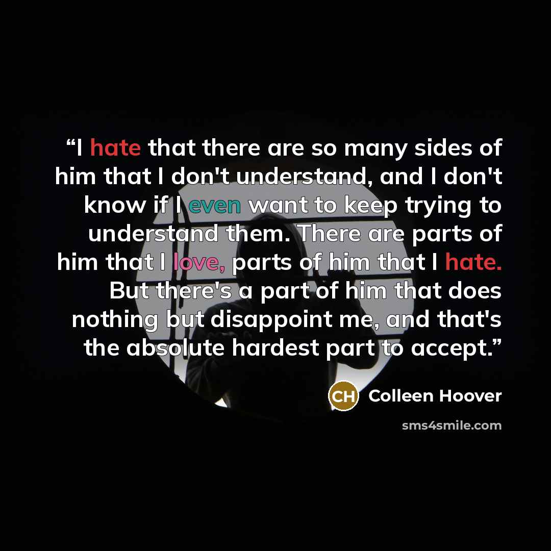 “I hate that there are so many sides of him that I don't understand, and I don't know if I even want to keep trying to understand them. There are parts of him that I love, parts of him that I hate. But there's a part of him that does nothing but disappoint me, and that's the absolute hardest part…” quote by Colleen Hoover