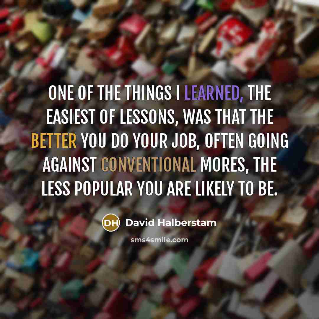 “One of the things I learned, the easiest of lessons, was that the better you do your job, often going against conventional mores, the less popular you are likely to be.” quote by David Halberstam