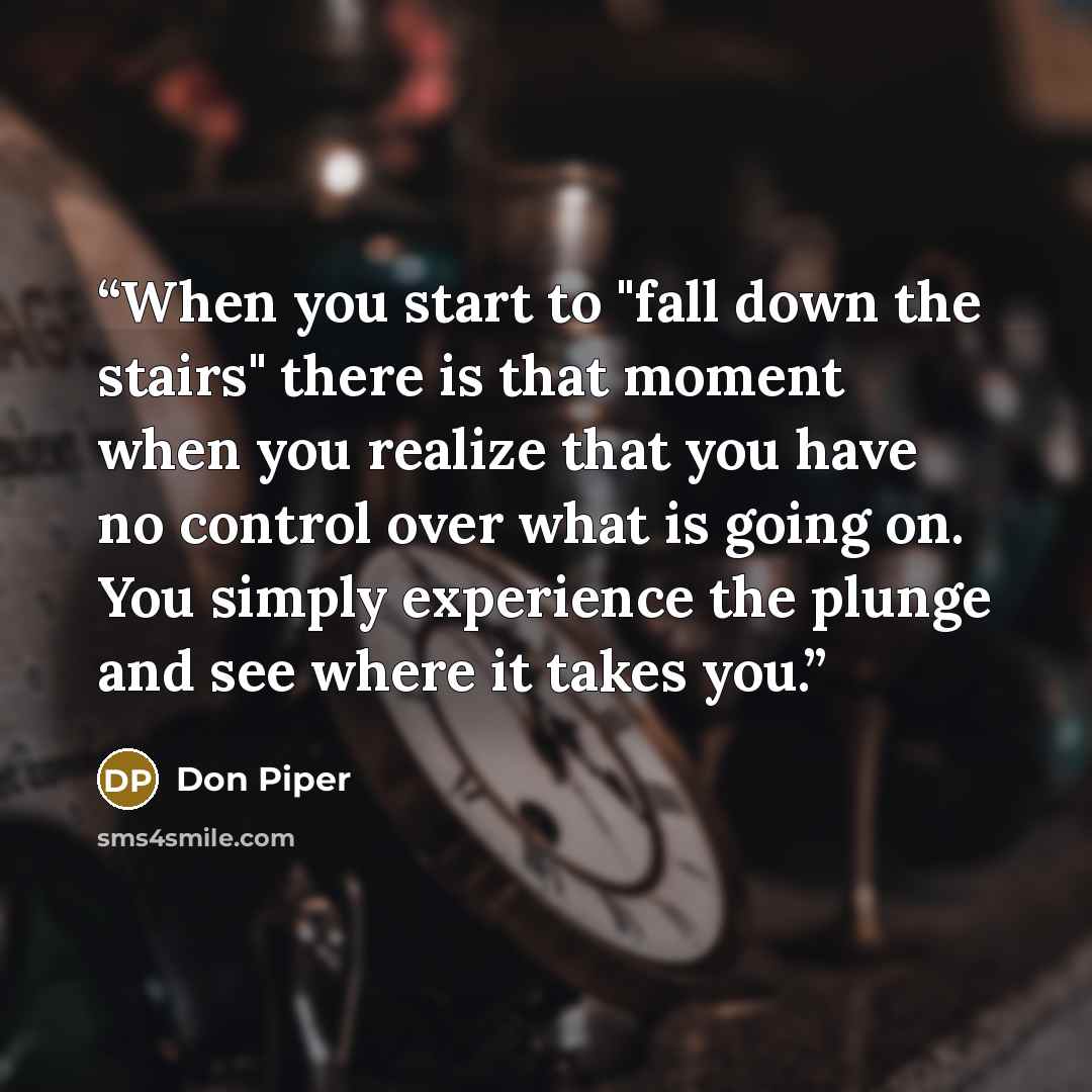 “When you start to "fall down the stairs" there is that moment when you realize that you have no control over what is going on. You simply experience the plunge and see where it takes you.” quote by Don Piper