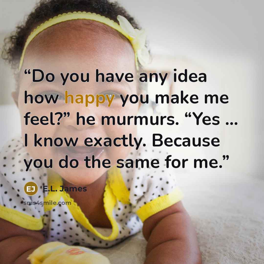 “Do you have any idea how happy you make me feel?” he murmurs. “Yes … I know exactly. Because you do the same for me.” quote by E.L. James